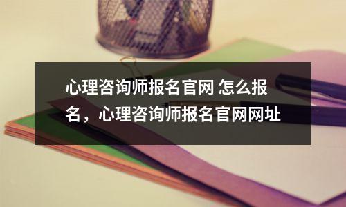 心理咨询师报名官网 怎么报名，心理咨询师报名官网网址