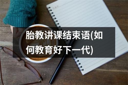 胎教讲课结束语(如何教育好下一代)