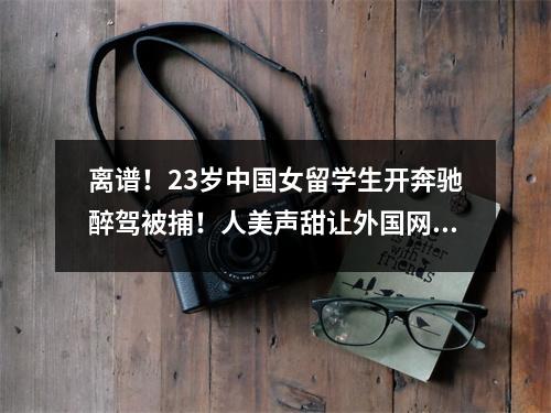 离谱!23岁中国女留学生开奔驰醉驾被捕!人美声甜让外国网友秒变舔狗,竟还被…
