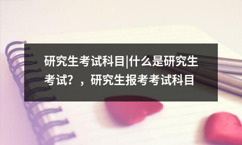 研究生考试科目|什么是研究生考试?,研究生报考考试科目