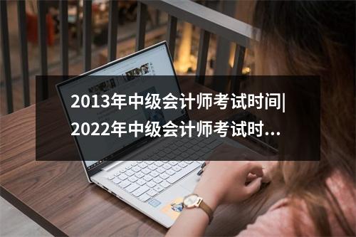 2013年中级会计师考试时间|2022年中级会计师考试时间定了吗? 教材有哪些变化?