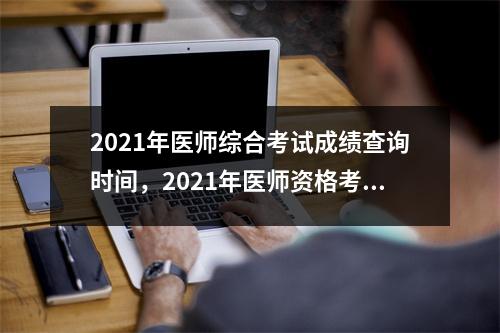 2021年医师综合考试成绩查询时间，2021年医师资格考试医学综合笔试成绩查询