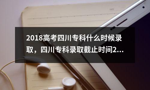 2018高考四川专科什么时候录取,四川专科录取截止时间2019