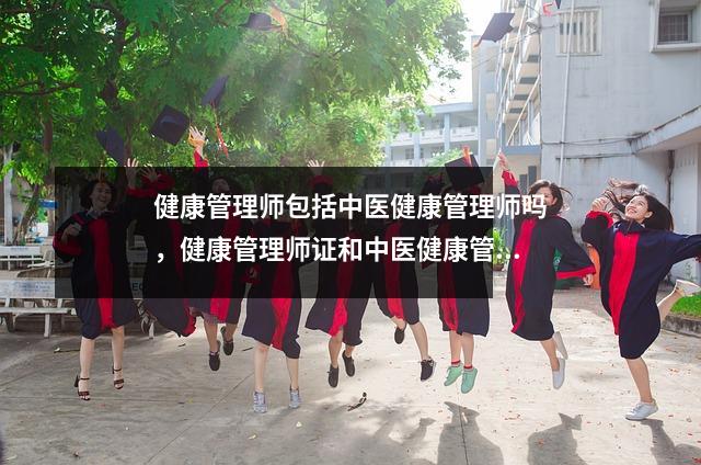 健康管理师包括中医健康管理师吗，健康管理师证和中医健康管理师证哪个含金量高