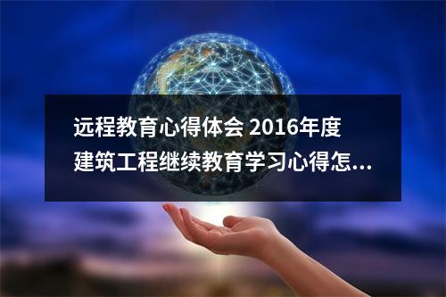 远程教育心得体会 2016年度建筑工程继续教育学习心得怎么写