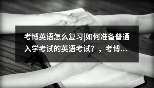 考博英语怎么复习|如何准备普通入学考试的英语考试?,考博英语全攻略