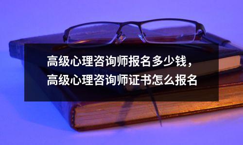 高级心理咨询师报名多少钱，高级心理咨询师证书怎么报名