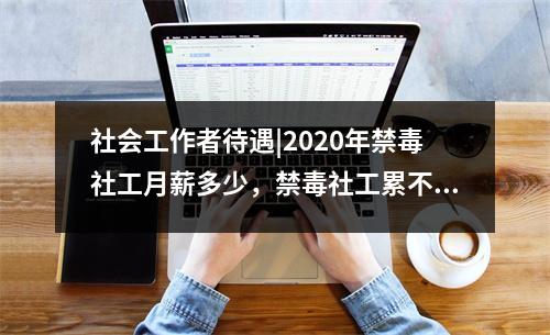 社会工作者待遇|2020年禁毒社工月薪多少,禁毒社工累不累
