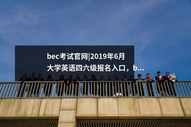 bec考试官网|2019年6月大学英语四六级报名入口,bec网上报名