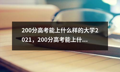 200分高考能上什么样的大学2021,200分高考能上什么样的大学河北