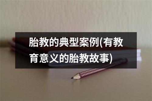 胎教的典型案例(有教育意义的胎教故事)