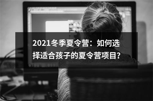 2021冬季夏令营:如何选择适合孩子的夏令营项目?