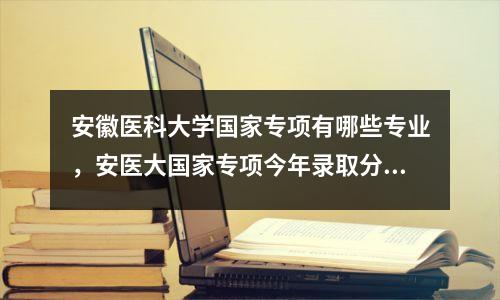 安徽医科大学国家专项有哪些专业,安医大国家专项今年录取分数是多少?