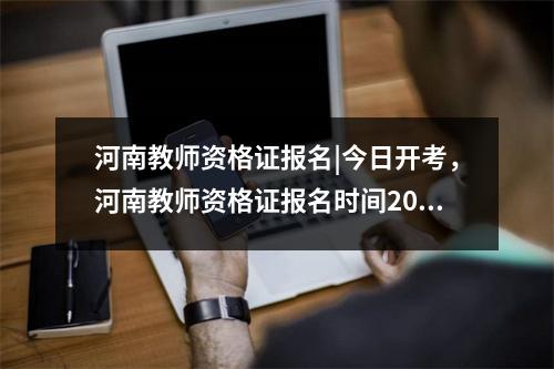 河南教师资格证报名|今日开考，河南教师资格证报名时间2022年上半年