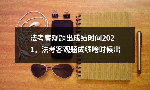 法考客观题出成绩时间2021，法考客观题成绩啥时候出