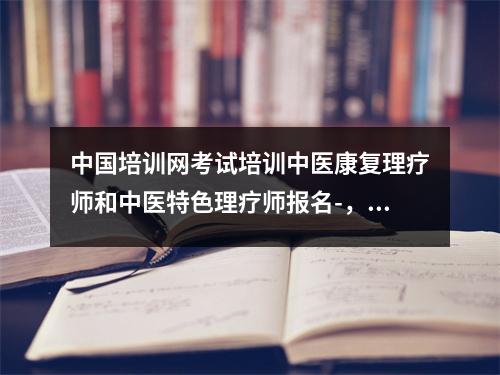 中国培训网考试培训中医康复理疗师和中医特色理疗师报名-，中医康复理疗技术培训证书