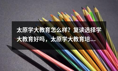 太原学大教育怎么样？复读选择学大教育好吗，太原学大教育培训学校地址