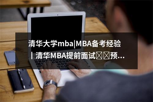 清华大学mba|MBA备考经验┃清华MBA提前面试​​预录取经验分享，清华mba面试成绩多久出结果