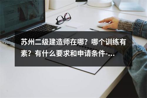 苏州二级建造师在哪？哪个训练有素？有什么要求和申请条件-，苏州二建培训机构排名榜