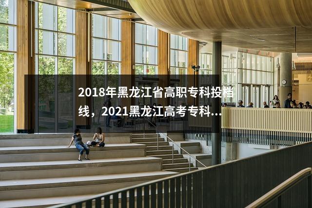 2018年黑龙江省高职专科投档线,2021黑龙江高考专科录取