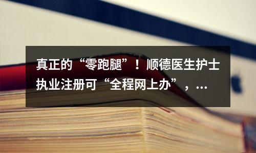 真正的“零跑腿”!顺德医生护士执业注册可“全程网上办”,医生护士电子化注册入口
