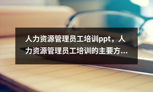 人力资源管理员工培训ppt,人力资源管理员工培训的主要方法