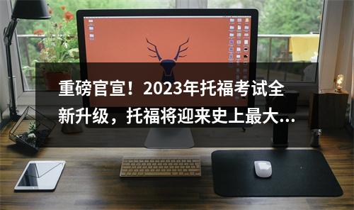 重磅官宣！2023年托福考试全新升级，托福将迎来史上最大变革！
