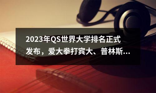 2023年QS世界大学排名正式发布，爱大拳打宾大、普林斯顿，清北脚踢耶鲁