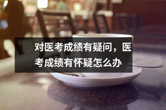 对医考成绩有疑问，医考成绩有怀疑怎么办