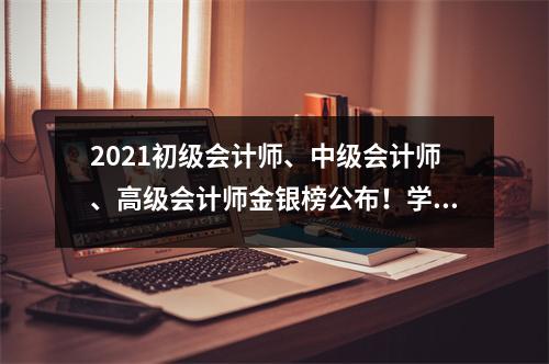 2021初级会计师、中级会计师、高级会计师金银榜公布!学校的学生很荣幸加入这个名单-