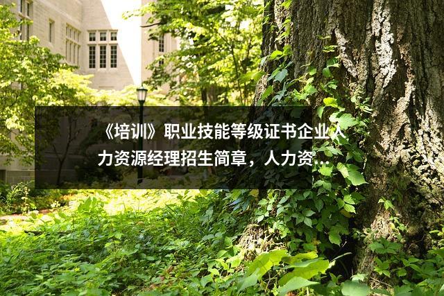 《培训》职业技能等级证书企业人力资源经理招生简章，人力资源职业能力技术培训网
