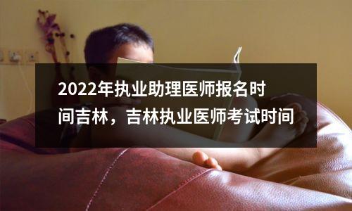 2022年执业助理医师报名时间吉林,吉林执业医师考试时间