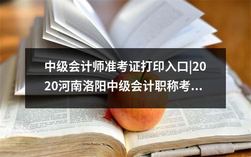 中级会计师准考证打印入口|2020河南洛阳中级会计职称考试准考证打印高考