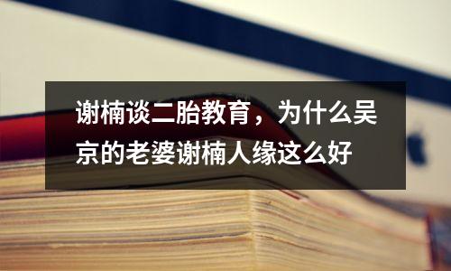 谢楠谈二胎教育，为什么吴京的老婆谢楠人缘这么好