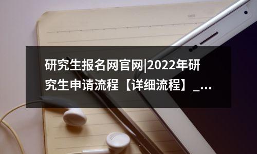 研究生报名网官网|2022年研究生申请流程【详细流程】_招聘网站，2022研究生报名网站入口