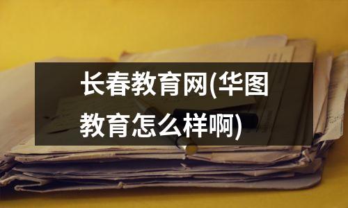 长春教育网(华图教育怎么样啊)