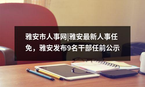雅安市人事网|雅安最新人事任免，雅安发布9名干部任前公示