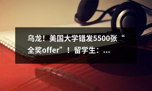 乌龙!美国大学错发5500张“全奖offer”!留学生:到手的offer又飞了