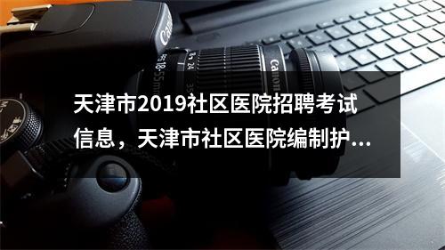 天津市2019社区医院招聘考试信息,天津市社区医院编制护士招聘