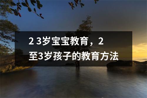 2 3岁宝宝教育,2至3岁孩子的教育方法