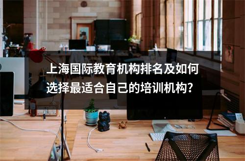 上海国际教育机构排名及如何选择最适合自己的培训机构?