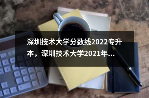 深圳技术大学分数线2022专升本,深圳技术大学2021年各专业录取分数线