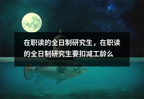 在职读的全日制研究生,在职读的全日制研究生要扣减工龄么