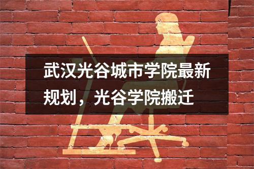 武汉光谷城市学院最新规划,光谷学院搬迁