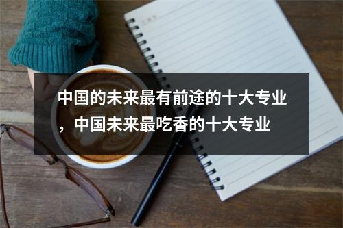 中国的未来最有前途的十大专业,中国未来最吃香的十大专业