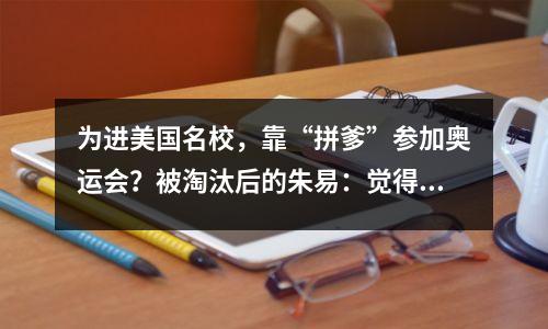 为进美国名校,靠“拼爹”参加奥运会?被淘汰后的朱易:觉得很丢人!