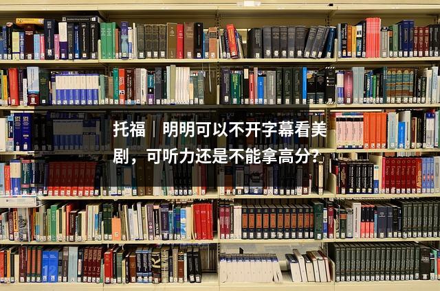托福|明明可以不开字幕看美剧,可听力还是不能拿高分?