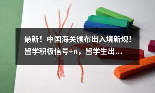 最新!中国海关颁布出入境新规!留学积极信号+n,留学生出得去,回得来!