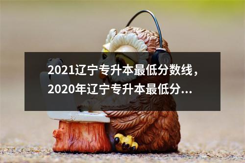 2021辽宁专升本最低分数线，2020年辽宁专升本最低分数线