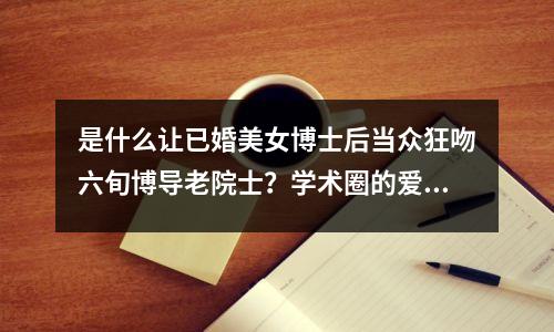 是什么让已婚美女博士后当众狂吻六旬博导老院士?学术圈的爱你不懂…
